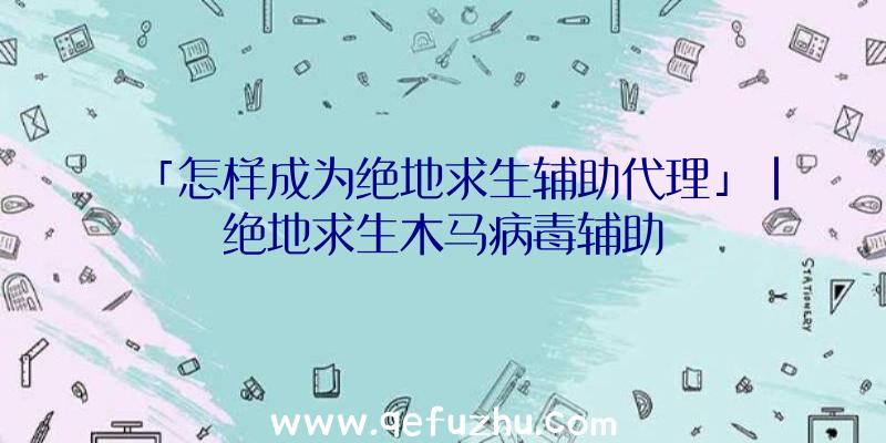 「怎样成为绝地求生辅助代理」|绝地求生木马病毒辅助